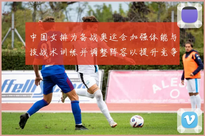 中国女排为备战奥运会加强体能与技战术训练并调整阵容以提升竞争力