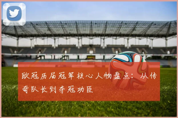 欧冠历届冠军核心人物盘点:从传奇队长到夺冠功臣
