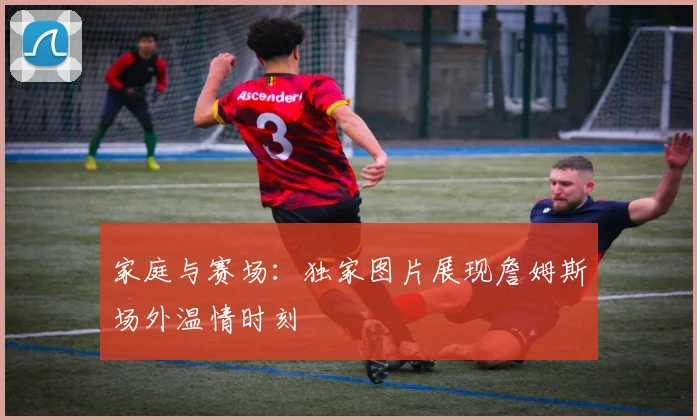 家庭与赛场：独家图片展现詹姆斯场外温情时刻