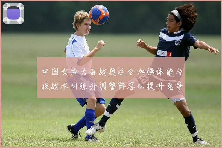 中国女排为备战奥运会加强体能与技战术训练并调整阵容以提升竞争力