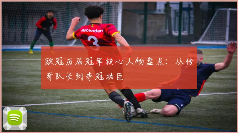 欧冠历届冠军核心人物盘点：从传奇队长到夺冠功臣