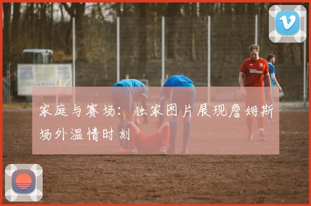 家庭与赛场:独家图片展现詹姆斯场外温情时刻